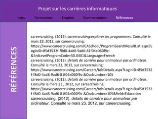 Projet sur les carrières informatiques
Intro     Formations       Emplois      Commentaires        Références



        careercruising. (2012). careercruising:explorer les programmes. Consulté le
        mars 23, 2012, sur careercruising:
        https://www.careercruising.com/CASchool/ProgramSearchResultList.aspx?L
        oginID=85d3532f-f8d0-4ad8-9ad6-81f04e060f9c-
        &3rdLevelProgramCode=50.0401&Language=French
        careercruising. (2012). details de carrière pour animateur par ordinateur.
        Consulté le mars 23, 2012, sur careercruising:
        https://www.careercruising.com/Careers/JobDetails.aspx?LoginID=85d3532
        f-f8d0-4ad8-9ad6-81f04e060f9c-&OccNumber=105
        careercruising. (2012). details de carrière pour animateur par ordinateur.
        Consulté le mars 23 , 2012, sur careercruising:
        https://www.careercruising.com/Careers/JobDetails.aspx?LoginID=85d3532
        f-f8d0-4ad8-9ad6-81f04e060f9c-&OccNumber=105&field=Education
        careercruising. (2012). details de carrière pour animateur par
        ordinateur. Consulté le mars 23, 2012, sur careercruising:
 
