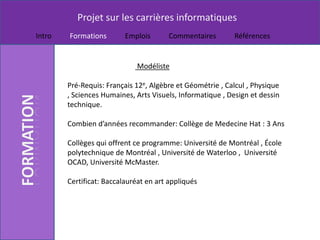 Projet sur les carrières informatiques
Intro   Formations        Emplois       Commentaires       Références


                              Modéliste

        Pré-Requis: Français 12e, Algèbre et Géométrie , Calcul , Physique
        , Sciences Humaines, Arts Visuels, Informatique , Design et dessin
        technique.

        Combien d’années recommander: Collège de Medecine Hat : 3 Ans

        Collèges qui offrent ce programme: Université de Montréal , École
        polytechnique de Montréal , Université de Waterloo , Université
        OCAD, Université McMaster.

        Certificat: Baccalauréat en art appliqués
 