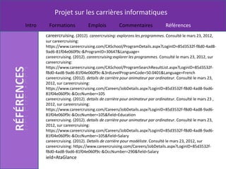 Projet sur les carrières informatiques
Intro    Formations            Emplois           Commentaires              Références
        careercruising. (2012). careercruising: explorons les programmes. Consulté le mars 23, 2012,
        sur careercruising:
        https://www.careercruising.com/CASchool/ProgramDetails.aspx?LoginID=85d3532f-f8d0-4ad8-
        9ad6-81f04e060f9c-&ProgramID=30647&Language=
        careercruising. (2012). careercruising:explorer les programmes. Consulté le mars 23, 2012, sur
        careercruising:
        https://www.careercruising.com/CASchool/ProgramSearchResultList.aspx?LoginID=85d3532f-
        f8d0-4ad8-9ad6-81f04e060f9c-&3rdLevelProgramCode=50.0401&Language=French
        careercruising. (2012). details de carrière pour animateur par ordinateur. Consulté le mars 23,
        2012, sur careercruising:
        https://www.careercruising.com/Careers/JobDetails.aspx?LoginID=85d3532f-f8d0-4ad8-9ad6-
        81f04e060f9c-&OccNumber=105
        careercruising. (2012). details de carrière pour animateur par ordinateur. Consulté le mars 23 ,
        2012, sur careercruising:
        https://www.careercruising.com/Careers/JobDetails.aspx?LoginID=85d3532f-f8d0-4ad8-9ad6-
        81f04e060f9c-&OccNumber=105&field=Education
        careercruising. (2012). details de carrière pour animateur par ordinateur. Consulté le mars 23,
        2012, sur careercruising:
        https://www.careercruising.com/Careers/JobDetails.aspx?LoginID=85d3532f-f8d0-4ad8-9ad6-
        81f04e060f9c-&OccNumber=105&field=Salary
        careercruising. (2012). Details de carriére pour modéliste. Consulté le mars 23, 2012, sur
        careercruising: https://www.careercruising.com/Careers/JobDetails.aspx?LoginID=85d3532f-
        f8d0-4ad8-9ad6-81f04e060f9c-&OccNumber=290&field=Salary
        ield=AtaGlance
 