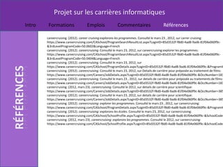 Projet sur les carrières informatiques
Intro    Formations                  Emplois               Commentaires                      Références

        careercruising. (2012). career cruising:explorons les programmes. Consulté le mars 23 , 2012, sur carrer cruising:
        https://www.careercruising.com/CASchool/ProgramSearchResultList.aspx?LoginID=85d3532f-f8d0-4ad8-9ad6-81f04e060f9c-
        &3rdLevelProgramCode=50.0602&Language=French
        careercruising. (2012). careercruising. Consulté le mars 23, 2012, sur careercruising:explorer les programmes:
        https://www.careercruising.com/CASchool/ProgramSearchResultList.aspx?LoginID=85d3532f-f8d0-4ad8-9ad6-81f04e060f9c-
        &3rdLevelProgramCode=50.0404&Language=French
        careercruising. (2012). careercruising. Consulté le mars 23, 2012, sur
        https://www.careercruising.com/CASchool/ProgramDetails.aspx?LoginID=85d3532f-f8d0-4ad8-9ad6-81f04e060f9c-&ProgramID
        careercruising. (2012). careercruising. Consulté le mars 23, 2012, sur Details de carrière pour préposée au traitement de films:
        https://www.careercruising.com/Careers/JobDetails.aspx?LoginID=85d3532f-f8d0-4ad8-9ad6-81f04e060f9c-&OccNumber=183
        careercruising. (2012). careercruising. Consulté le mars 23 , 2012, sur details de carrière pour préposée au traitements de films:
        https://www.careercruising.com/Careers/JobDetails.aspx?LoginID=85d3532f-f8d0-4ad8-9ad6-81f04e060f9c-&OccNumber=183
        careercruising. (2012, mars 23). careercruising. Consulté le 2012, sur details de carrière pour scientifique:
        https://www.careercruising.com/Careers/JobDetails.aspx?LoginID=85d3532f-f8d0-4ad8-9ad6-81f04e060f9c-&OccNumber=385
        careercruising. (2012). careercruising. Consulté le mars 23, 2012, sur details de carrière pour scientifique:
        https://www.careercruising.com/Careers/JobDetails.aspx?LoginID=85d3532f-f8d0-4ad8-9ad6-81f04e060f9c-&OccNumber=385
        careercruising. (2012). careercruising: explorer les programmes. Consulté le mars 23 , 2012, sur careercruising:
        https://www.careercruising.com/CASchool/ProgramDetails.aspx?LoginID=85d3532f-f8d0-4ad8-9ad6-81f04e060f9c-&ProgramID
        careercruising. (2012). careercruising: explorons les écoles. Consulté le mars 23, 2012, sur careercruising:
        https://www.careercruising.com/CASchool/SchoolProfile.aspx?LoginID=85d3532f-f8d0-4ad8-9ad6-81f04e060f9c-&SchoolCode=
        careercruising. (2012, mars 23). careercruising: explorons les programmes. Consulté le 2012, sur careercruising:
        https://www.careercruising.com/CASchool/SchoolProfile.aspx?LoginID=85d3532f-f8d0-4ad8-9ad6-81f04e060f9c-&SchoolCode=
 