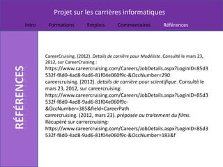 Projet sur les carrières informatiques
Intro    Formations          Emplois        Commentaires           Références




        CareerCruising. (2012). Details de carrière pour Modéliste. Consulté le mars 23,
        2012, sur CareerCruising :
        https://www.careercruising.com/Careers/JobDetails.aspx?LoginID=85d3
        532f-f8d0-4ad8-9ad6-81f04e060f9c-&OccNumber=290
        careercruising. (2012). details de carrière pour scientifique. Consulté le
        mars 23, 2012, sur careercruising:
        https://www.careercruising.com/Careers/JobDetails.aspx?LoginID=85d3
        532f-f8d0-4ad8-9ad6-81f04e060f9c-
        &OccNumber=385&field=CareerPath
        carrercruising. (2012, mars 23). préposée au traitement du films.
        Récupéré sur carrercruising:
        https://www.careercruising.com/Careers/JobDetails.aspx?LoginID=85d3
        532f-f8d0-4ad8-9ad6-81f04e060f9c-&OccNumber=183&f
 