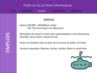 Projet sur les carrières informatiques
Intro    Formations        Emplois        Commentaires         Références


                                 Modélistes

        Salaire: $30.000 – $50.000 par année.
                 $15- Par heures (pour les débutants)

        Description du travail: Ils créent des représentations a trois dimensions.
        Exemples: Sous-marins, chaussures etc.

        Outils: Ils travaillent avec du bois, de la mousse, du plâtre, du métal.

        Carrières rattachées: Ébéniste, Artisan, Joaillier, Potier et machiniste.
 