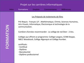 Projet sur les carrières informatiques
Intro   Formations      Emplois      Commentaires        Références


                       Les Préposés de traitements de films

        Pré-Requis: Français 12e , Mathématique, Chimie, Sciences Humaines,
        Arts Visuels, Informatique, Électronique et technologie de la
        communication.

        Combien d’années recommander: Le collège de red Deer : 2 Ans.

        Collèges qui offrent ce programme: Collège Langara, CCNB Dieppe,
        NBCC Woodstock, Collège Algonquin et Collège Humber.

        certificats:
        · Certificat
        · Diplôme
        · Baccalauréat
        · Diplôme professionnel
 
