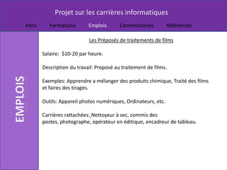 Projet sur les carrières informatiques
Intro      Formations       Emplois       Commentaires          Références

                            Les Préposés de traitements de films

        Salaire: $10-20 par heure.

        Description du travail: Proposé au traitement de films.

        Exemples: Apprendre a mélanger des produits chimique, Traité des films
        et faires des tirages.

        Outils: Appareil photos numériques, Ordinateurs, etc.

        Carrières rattachées: Nettoyeur à sec, commis des
        postes, photographe, opérateur en éditique, encadreur de tableau.
 
