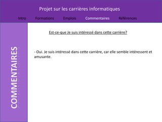 Projet sur les carrières informatiques
Intro   Formations        Emplois        Commentaires         Références


                 Est-ce-que Je suis intéressé dans cette carrière?



        - Oui. Je suis intéressé dans cette carrière, car elle semble intéressent et
        amusante.
 