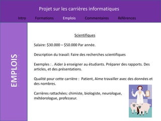 Projet sur les carrières informatiques
Intro   Formations        Emplois       Commentaires         Références



                                 Scientifiques

        Salaire: $30.000 – $50.000 Par année.

        Description du travail: Faire des recherches scientifiques

        Exemples : . Aider à enseigner au étudiants. Préparer des rapports. Des
        articles, et des présentations.

        Qualité pour cette carrière : Patient, Aime travailler avec des données et
        des nombres.

        Carrières rattachées: chimiste, biologiste, neurologue,
        météorologue, professeur.
 
