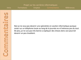 Projet sur les carrières informatiques
       Intro
Commentaires       Formations         Emplois         Commentaires           Références




               Non je ne veux pas devenir une spécialiste en soutien informatique puisque
               rester sur un téléphone toute au long de la journée ne m’intéresse pas du tout.
               De plus, je ne suis pas très bonne a expliquer des choses donc ceci pourrait
               devenir un peu troublant.
 