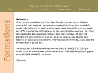 Projet sur les carrières informatiques
      Intro        Formations         Emplois          Commentaires          Références



              Webmestre
Formations
              -Pour devenir un webmestre il ne nécessite pas vraiment aucun diplôme
              comme tel, mais la plupart des employeurs requissent au moins un certain
              nombre d’expérience ou avoir suivit des cours post secondaire en création de
              pages Web, en science informatique ou dans une discipline connexe. Ces cours
              sont disponible dans plusieurs écoles et collèges techniques et peuvent
              prendre une durée de moins d’un ans ou deux. Tu peu aussi étudier pour
              recevoir un baccalauréat en science informatique a l’université, ce qui prendra
              environs trois à quatre ans.

              -Au début, le salaire d’un webmestre varie d’entre 25 000$ à 40 000$ par
              année. Mais les webmestres qui ont reçu un peu d’expérience peuvent gagner
              entre 40 000$ à 60 000$ par année.

              -Domaine:
 