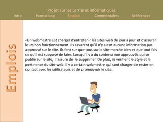 Projet sur les carrières informatiques
    Intro         Formations          Emplois           Commentaires           Références




            -Un webmestre est charger d’entretenir les sites web de jour à jour et d’assurer
            leurs bon fonctionnement. Ils assurent qu’il n’y aient aucune information pas
Emplois

            approuvé sur le site. Ils font sur que tous sur le site marche bien et que tout fais
            ce qu’il est supposé de faire. Lorsqu’il y a du contenu non approuvés qui se
            publie sur le site, il assure de le supprimer. De plus, ils vérifient le style et la
            pertinence du site web. Il y a certain webmestre qui sont charger de rester en
            contact avec les utilisateurs et de promouvoir le site.
 