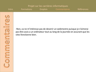 Projet sur les carrières informatiques
       Intro
Commentaires        Formations          Emplois         Commentaires           Références




               -Non, ca ne m’intéresse pas de devenir un webmestre puisque je n’aimerai
               pas être assis a un ordinateur tout au long de la journée en assurant que les
               sites fonctionne bien.
 