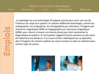Projet sur les carrières informatiques
    Intro         Formations          Emplois          Commentaires           Références



            -La radiologie est une technologie d’imagerie avancé pour avoir une vue de
            l’intérieur du corps d’un patient. Ils utilisent différente technologie, comme les
            radiographies, les écographies, les tomographies par ordinateur, l’imagerie par
Emplois

            résonance magnétique (IRM) et l’angiographie par résonance magnétique
            (ARM), pour réussir a trouver une bonne photo pour bien représenter la
            diagnostique du patient. Ils vont parfois suggéré d’autres examens ou des plans
            de traitement aux docteurs. Il y a aussi certains radiologiste qui se spécialise
            dans l’imagerie de certains système du corps humains ou dans la radiation pour
            certains type de cancer.
 