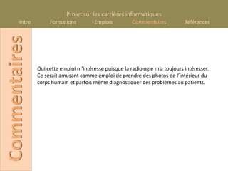 Projet sur les carrières informatiques
       Intro
Commentaires        Formations          Emplois         Commentaires           Références




               Oui cette emploi m’intéresse puisque la radiologie m’a toujours intéresser.
               Ce serait amusant comme emploi de prendre des photos de l’intérieur du
               corps humain et parfois même diagnostiquer des problèmes au patients.
 