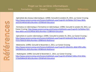 Projet sur les carrières informatiques
      Intro          Formations               Emplois               Commentaires                 Références


              -Spécialiste des réseaux informatiques. (1999). Consulté le octobre 25, 2011, sur Career Cruising
              http://www.careercruising.com/Careers/JobDetails.aspx?LoginID=3a7b64ee-f2cf-4aea-8826-
Références
              aa23161483a0-&OccNumber=107&field=Education

              -Formateur en informatique / Formatrice en informatique. (1999). Consulté le octobre 26, 2011, sur
              Career Cruising: http://www.careercruising.com/Careers/JobDetails.aspx?LoginID=3a7b64ee-f2cf-
              4aea-8826-aa23161483a0-&OccNumber=110&field=Education

              -Spécialiste en soutien informatique. (1999). Consulté le octobre 31, 2011, sur Career Cruising :
              http://www.careercruising.com/Careers/JobDetails.aspx?LoginID=bc66cd23-f6ad-41eb-8cff-
              f725c7836524-&OccNumber=109&field=AtaGlance

              -Webmestre. (1999). Consulté le Novembre 1, 2011, sur Career Cruising:
              http://www.careercruising.com/Careers/JobDetails.aspx?LoginID=d36a521c-d0a0-4f94-a48e-
              5d439850c3cc-&OccNumber=443&field=AtaGlance

              - Radiologiste. (1999). Consulté le Novembre 2 , 2011, sur Career Cruising :
              http://www.careercruising.com/Careers/JobDetails.aspx?LoginID=6f3bfab7-683e-47c6-943e-
              571bd588da28-&OccNumber=591&field=Education
 