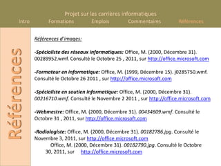 Projet sur les carrières informatiques
      Intro         Formations        Emplois         Commentaires          Références


              Références d’images:
Références
              -Spécialiste des réseaux informatiques: Office, M. (2000, Décembre 31).
              00289952.wmf. Consulté le Octobre 25 , 2011, sur http://office.microsoft.com

              -Formateur en informatique: Office, M. (1999, Décembre 15). j0285750.wmf.
              Consulté le Octobre 26 2011 , sur http://office.microsoft.com

              -Spécialiste en soutien informatique: Office, M. (2000, Décembre 31).
              00216710.wmf. Consulté le Novembre 2 2011 , sur http://office.microsoft.com

              -Webmestre: Office, M. (2000, Décembre 31). 00434609.wmf. Consulté le
              Octobre 31 , 2011, sur http://office.microsoft.com

              -Radiologiste: Office, M. (2000, Décembre 31). 00182786.jpg. Consulté le
              Novembre 3, 2011, sur http://office.microsoft.com
                     Office, M. (2000, Décembre 31). 00182790.jpg. Consulté le Octobre
                  30, 2011, sur http://office.microsoft.com
 