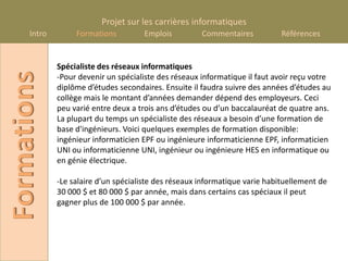 Projet sur les carrières informatiques
      Intro        Formations         Emplois          Commentaires          Références


              Spécialiste des réseaux informatiques
Formations
              -Pour devenir un spécialiste des réseaux informatique il faut avoir reçu votre
              diplôme d’études secondaires. Ensuite il faudra suivre des années d’études au
              collège mais le montant d’années demander dépend des employeurs. Ceci
              peu varié entre deux a trois ans d’études ou d’un baccalauréat de quatre ans.
              La plupart du temps un spécialiste des réseaux a besoin d’une formation de
              base d'ingénieurs. Voici quelques exemples de formation disponible:
              ingénieur informaticien EPF ou ingénieure informaticienne EPF, informaticien
              UNI ou informaticienne UNI, ingénieur ou ingénieure HES en informatique ou
              en génie électrique.

              -Le salaire d’un spécialiste des réseaux informatique varie habituellement de
              30 000 $ et 80 000 $ par année, mais dans certains cas spéciaux il peut
              gagner plus de 100 000 $ par année.
 