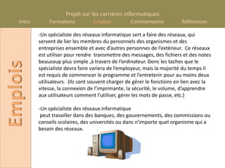 Projet sur les carrières informatiques
    Intro       Formations          Emplois          Commentaires           Références

            -Un spécialiste des réseaux informatique sert a faire des réseaux, qui
            servent de lier les membres du personnels des organismes et des
            entreprises ensemble et avec d’autres personnes de l’extérieur. Ce réseaux
            est utiliser pour rendre transmettre des messages, des fichiers et des notes
            beaucoup plus simple ,à travers de l’ordinateur. Donc les taches que le
Emplois

            spécialiste devra faire variera de l’employeur, mais la majorité du temps il
            est requis de commencer le programme et l’entretenir pour au moins deux
            utilisateurs. (Ils sont souvent charger de gérer le fonctions en lien avec la
            vitesse, la connexion de l’imprimante, la sécurité, le volume, d’apprendre
            aux utilisateurs comment l’utiliser, gérer les mots de passe, etc.)

            -Un spécialiste des réseaux informatique
             peut travailler dans des banques, des gouvernements, des commissions ou
            conseils scolaires, des universités ou dans n’importe quel organisme qui a
            besoin des réseaux.
 