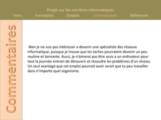 Projet sur les carrières informatiques
       Intro
Commentaires       Formations          Emplois         Commentaires           Références




               -Non je ne suis pas intéresser a devenir une spécialiste des réseaux
               informatique, puisque je trouve que les taches pourraient devenir un peu
               routine et tannante. Aussi, je n’aimerai pas être assis a un ordinateur pour
               tout la journée entrain de découvrir et résoudre les problèmes d’un réseau.
               Un seul avantage que cet emploi pourrait avoir serait que tu peu travailler
               dans n’importe quel organisme.
 