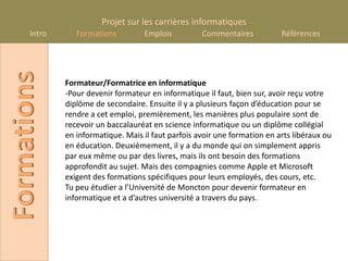 Projet sur les carrières informatiques
      Intro
Formations       Formations         Emplois          Commentaires           Références




              Formateur/Formatrice en informatique
              -Pour devenir formateur en informatique il faut, bien sur, avoir reçu votre
              diplôme de secondaire. Ensuite il y a plusieurs façon d’éducation pour se
              rendre a cet emploi, premièrement, les manières plus populaire sont de
              recevoir un baccalauréat en science informatique ou un diplôme collégial
              en informatique. Mais il faut parfois avoir une formation en arts libéraux ou
              en éducation. Deuxièmement, il y a du monde qui on simplement appris
              par eux même ou par des livres, mais ils ont besoin des formations
              approfondit au sujet. Mais des compagnies comme Apple et Microsoft
              exigent des formations spécifiques pour leurs employés, des cours, etc.
              Tu peu étudier a l’Université de Moncton pour devenir formateur en
              informatique et a d’autres université a travers du pays.
 