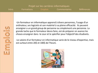 Projet sur les carrières informatiques
    Intro        Formations          Emplois          Commentaires            Références




            -Un formateur en informatique apprend à divers personnes, l’usage d’un
            ordinateur, ses logiciels et son matériel à sa plaine efficacité. Ils peuvent
Emplois

            enseigner a un grand group de personne ou simplement une personne. La
            grande tache que le formateur devra faire, est de préparer en avance les
            choses enseigner dans le cour et le spécifier pour l’objectif des étudiants.

            -Le salaire d’un formateur en informatique varie de le niveau d’expertise, mais
            est surtout entre 20$ et 100$ de l’heure.
 