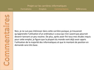 Projet sur les carrières informatiques
       Intro
Commentaires         Formations         Emplois         Commentaires           Références




               Non, je ne suis pas intéresser dans cette carrière puisque, je trouverait
               qu’apprendre l’utilisation d’un ordinateur a ceux qui n’en savent pas pourrait
               devenir tannant un peu routine. De plus, après avoir fini tous mes études requis
               pour cette emploi, je figure que la plupart du monde vont déjà avoir appris
               l’utilisation de la majorité des informatiques et que le montant de position en
               demande sera très base.
 