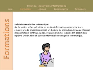 Projet sur les carrières informatiques
      Intro
Formations          Formations        Emplois         Commentaires          Références




              Spécialiste en soutien informatique
              -La formation d ’un spécialiste en soutien informatique dépend de leurs
              employeurs . La plupart requissent un diplôme du secondaire. Ceux qui réparent
              des ordinateurs centraux ou d’onéreux programmes logiciels ont besoin d’un
              diplôme universitaire en science informatique ou en génie informatique.
 