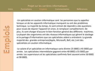 Projet sur les carrières informatiques
    Intro       Formations          Emplois          Commentaires           Références



            -Un spécialiste en soutien informatique sont les personnes que tu appelles
            lorsque un de tes appareils informatique manquent ou ont des problèmes
            technique. La majorité du temps, ils sont entrain de répondre a des questions
Emplois

            pour essais de réparer l’appareil et sinon, le remplacer complètement. De
            plus, ils sont charger d’assurer le bien fonction général des différents machines.
            La plupart des organismes ont des réseaux informatiques qui gèrent le stockage
            et le partage d’informations que ces spécialistes aident a entretenir. La grande
            majorité des grandes entreprises(Apple, Microsoft, Bell, etc.) ont des
            spécialistes en soutien informatique.

            -Le salaire d’un spécialiste en informatique varie d’entre 25 000$ à 45 000$ par
            année. Les spécialistes intermédiaire gagnent entre 40 000$ à 55 000$ par
            année. Les superviseurs et les spécialistes confirmés font souvent entre 50 000$
            et 90 000$.
 