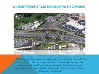 LA MARTINIQUE ET SES TRANSPORTS EN COMMUN

La Martinique possède plus de véhicules par habitants que la France
hexagonale, cela est en partie dû à un réseau de transport en
commun mal développé bien qu’il existe des réseaux intracommunaux ou dans l’agglomération de Fort-de-France (réseau
urbain de bus Mozaïk).

 