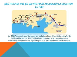 Le TCSP permettra de diminuer les pollutions liées à l’émission élevée de
CO2 en Martinique dû à l’utilisation forcée des voitures puisque les
transports en commun ne réponde pas à la forte demande des habitants.

 