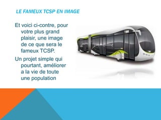 LE FAMEUX TCSP EN IMAGE
Et voici ci-contre, pour
votre plus grand
plaisir, une image
de ce que sera le
fameux TCSP.

Un projet simple qui
pourtant, améliorer
a la vie de toute
une population

 