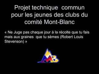 Projet technique commun
   pour les jeunes des clubs du
        comité Mont-Blanc
« Ne Juge pas chaque jour à la récolte que tu fais
mais aux graines que tu sèmes (Robert Louis
Stevenson) »
 
