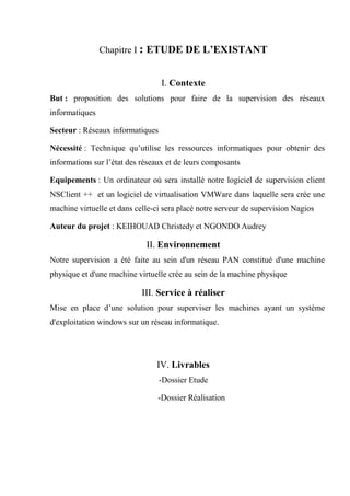 Chapitre I : ETUDE DE L’EXISTANT
I. Contexte
But : proposition des solutions pour faire de la supervision des réseaux
informatiques
Secteur : Réseaux informatiques
Nécessité : Technique qu’utilise les ressources informatiques pour obtenir des
informations sur l’état des réseaux et de leurs composants
Equipements : Un ordinateur où sera installé notre logiciel de supervision client
NSClient ++ et un logiciel de virtualisation VMWare dans laquelle sera crée une
machine virtuelle et dans celle-ci sera placé notre serveur de supervision Nagios
Auteur du projet : KEIHOUAD Christedy et NGONDO Audrey
II. Environnement
Notre supervision a été faite au sein d'un réseau PAN constitué d'une machine
physique et d'une machine virtuelle crée au sein de la machine physique
III. Service à réaliser
Mise en place d’une solution pour superviser les machines ayant un système
d'exploitation windows sur un réseau informatique.
IV. Livrables
-Dossier Etude
-Dossier Réalisation
 