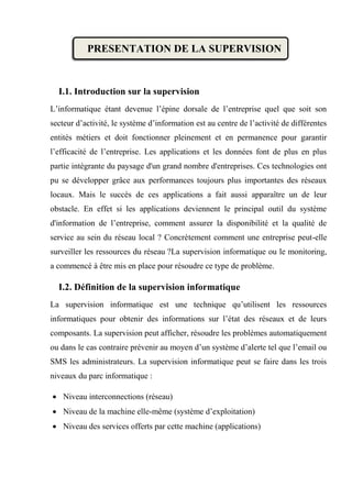 PRESENTATION DE LA SUPERVISION
I.1. Introduction sur la supervision
L’informatique étant devenue l’épine dorsale de l’entreprise quel que soit son
secteur d’activité, le système d’information est au centre de l’activité de différentes
entités métiers et doit fonctionner pleinement et en permanence pour garantir
l’efficacité de l’entreprise. Les applications et les données font de plus en plus
partie intégrante du paysage d'un grand nombre d'entreprises. Ces technologies ont
pu se développer grâce aux performances toujours plus importantes des réseaux
locaux. Mais le succès de ces applications a fait aussi apparaître un de leur
obstacle. En effet si les applications deviennent le principal outil du système
d'information de l’entreprise, comment assurer la disponibilité et la qualité de
service au sein du réseau local ? Concrètement comment une entreprise peut-elle
surveiller les ressources du réseau ?La supervision informatique ou le monitoring,
a commencé à être mis en place pour résoudre ce type de problème.
I.2. Définition de la supervision informatique
La supervision informatique est une technique qu’utilisent les ressources
informatiques pour obtenir des informations sur l’état des réseaux et de leurs
composants. La supervision peut afficher, résoudre les problèmes automatiquement
ou dans le cas contraire prévenir au moyen d’un système d’alerte tel que l’email ou
SMS les administrateurs. La supervision informatique peut se faire dans les trois
niveaux du parc informatique :
 Niveau interconnections (réseau)
 Niveau de la machine elle-même (système d’exploitation)
 Niveau des services offerts par cette machine (applications)
 