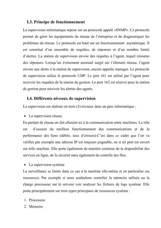I.3. Principe de fonctionnement
La supervision informatique repose sur un protocole appelé «SNMP». Ce protocole
permet de gérer les équipements du réseau de l’entreprise et de diagnostiquer les
problèmes du réseau. Le protocole est basé sur un fonctionnement asymétrique. Il
est constitué d’un ensemble de requêtes, de réponses et d’un nombre limité
d’alertes. La station de supervision envoie des requêtes à l’agent, lequel retourne
des réponses. Lorsqu’un événement anormal surgit sur l’élément réseau, l’agent
envoie une alerte à la station de supervision, encore appelée manager. Le protocole
de supervision utilise le protocole UDP. Le port 161 est utilisé par l’agent pour
recevoir les requêtes de la station de gestion. Le port 162 est réservé pour la station
de gestion pour recevoir les alertes des agents.
I.4. Différents niveaux de supervision
La supervision est réalisée en trois (3) niveaux dans un parc informatique :
 La supervision réseau
En parlant de réseau on fait allusion ici à la communication entre machines. Le rôle
est d’assurer du meilleur fonctionnement des communications et de la
performance des liens (débits, taux d’erreurs).C’est dans ce cadre que l’on va
vérifier par exemple une adresse IP est toujours joignable, ou si tel port est ouvert
sur telle machine. Elle porte également de manière continue de la disponibilité des
services en ligne, de la sécurité mais également du contrôle des flux.
 La supervision système
La surveillance se limite dans ce cas à la machine elle-même et en particulier ses
ressources. Par exemple si nous souhaitons contrôler la mémoire utilisée ou la
charge processeur sur le serveur voir analyser les fichiers de logs système. Elle
porte principalement sur trois types principaux de ressources système :
1. Processeur
2. Mémoire
 