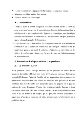  Fédérer l’information d’équipements hétérogènes en un portail unique
 Alerter en cas d’interruption d’un service
 Relancer les services interrompus
I.5.2. Inconvénients
 Temps de mise en œuvre: lorsque la connexion Internet existe, le temps de
mise en œuvre d’un serveur de supervision est fonction de la complexité de la
solution ou de la technologie choisie. Il peut aller de quelques jours à quelques
semaines en fonction de la complexité de l'environnement. De plus, la mise en
œuvre est sous le contrôle de l'entreprise.
 La performance de la supervision: elle est globalement liée à la performance
d'Internet ou de la connexion réseau mise en place par l’administrateur. La
supervision possède un outil de détection d'intrusion en surveillant si des
fichiers de configuration critiques ont été modifiés sans que l'administrateur en
ait eu connaissance.
I.6. Protocoles utilisés pour réaliser la supervision
I.6.1. Le protocole ICMP
ICMP (Internet Control Message Protocol) est un protocole de couche réseau
(couche 3 du modèle OSI) qui vient palier à l’absence de messages d’erreurs du
protocole IP (Internet Protocol). En effet, s’il y’a un problème de transmission, les
équipements intermédiaires vont utiliser ce protocole pour prévenir la machine
émettrice. Les paquets ICMP sont encapsulés dans des paquets IP, et peuvent
contenir des bouts de paquets IP pour citer celui ayant généré l’erreur. Afin de
catégoriser les erreurs, elles sont divisées en types eux-mêmes parfois divisés en
codes. C’est un protocole très simple, qui n’a pas pour fonction directement la
supervision d’un réseau mais qui est utilisé comme source d’information sur la
qualité du réseau.
 