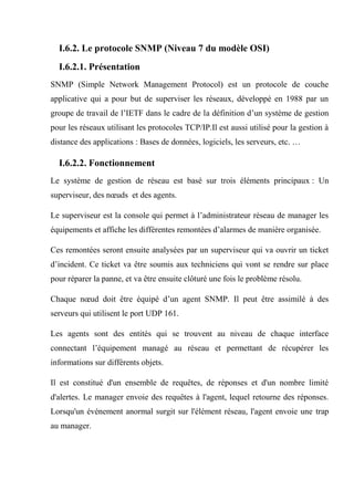 I.6.2. Le protocole SNMP (Niveau 7 du modèle OSI)
I.6.2.1. Présentation
SNMP (Simple Network Management Protocol) est un protocole de couche
applicative qui a pour but de superviser les réseaux, développé en 1988 par un
groupe de travail de l’IETF dans le cadre de la définition d’un système de gestion
pour les réseaux utilisant les protocoles TCP/IP.Il est aussi utilisé pour la gestion à
distance des applications : Bases de données, logiciels, les serveurs, etc. …
I.6.2.2. Fonctionnement
Le système de gestion de réseau est basé sur trois éléments principaux : Un
superviseur, des nœuds et des agents.
Le superviseur est la console qui permet à l’administrateur réseau de manager les
équipements et affiche les différentes remontées d’alarmes de manière organisée.
Ces remontées seront ensuite analysées par un superviseur qui va ouvrir un ticket
d’incident. Ce ticket va être soumis aux techniciens qui vont se rendre sur place
pour réparer la panne, et va être ensuite clôturé une fois le problème résolu.
Chaque nœud doit être équipé d’un agent SNMP. Il peut être assimilé à des
serveurs qui utilisent le port UDP 161.
Les agents sont des entités qui se trouvent au niveau de chaque interface
connectant l’équipement managé au réseau et permettant de récupérer les
informations sur différents objets.
Il est constitué d'un ensemble de requêtes, de réponses et d'un nombre limité
d'alertes. Le manager envoie des requêtes à l'agent, lequel retourne des réponses.
Lorsqu'un événement anormal surgit sur l'élément réseau, l'agent envoie une trap
au manager.
 