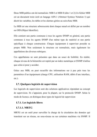Deux MIB publics ont été normalisés: MIB I et MIB II (dite 1 et 2).Un fichier MIB
est un document texte écrit en langage ASN.1 (Abstract Syntaxe Notation 1) qui
décrit les variables, les tables et les alarmes gérées au sein d'une MIB.
La MIB est une structure arborescente dont chaque nœud est défini par un nombre
ou OID (Object Identifier).
Elle contient une partie commune à tous les agents SNMP en général, une partie
commune à tous les agents SNMP d'un même type de matériel et une partie
spécifique à chaque constructeur. Chaque équipement à superviser possède sa
propre MIB. Non seulement la structure est normalisée, mais également les
appellations des diverses rubriques.
Ces appellations ne sont présentes que dans un souci de lisibilité. En réalité,
chaque niveau de la hiérarchie est repéré par un index numérique et SNMP n'utilise
que celui-ci pour y accéder.
Grâce aux MIB, on peut recueillir des informations sur à peu près tous les
paramètres d’un équipement (charge CPU, utilisation RAM, débit d’une interface,
etc.).
I.7. Quelques logiciels de supervision
Les logiciels de supervision sont des solutions applicatives répondant au concept
de supervision. Ils s’appuient, pour la plupart, sur le protocole SNMP. Selon le
mode de licence, on distingue deux types de logiciel de supervision
I.7.1. Les logiciels libres
I.7.1.1. MRTG
MRTG est un outil pour surveiller la charge de la circulation des données qui
transitent sur un réseau, un sous-réseau ou sur certaines machines via SNMP. Il
 