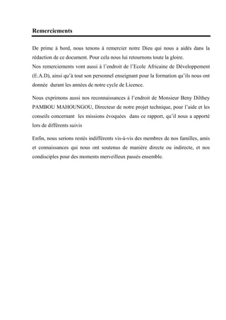 Remerciements
De prime à bord, nous tenons à remercier notre Dieu qui nous a aidés dans la
rédaction de ce document. Pour cela nous lui retournons toute la gloire.
Nos remerciements vont aussi à l’endroit de l’Ecole Africaine de Développement
(E.A.D), ainsi qu’à tout son personnel enseignant pour la formation qu’ils nous ont
donnée durant les années de notre cycle de Licence.
Nous exprimons aussi nos reconnaissances à l’endroit de Monsieur Beny Dilthey
PAMBOU MAHOUNGOU, Directeur de notre projet technique, pour l’aide et les
conseils concernant les missions évoquées dans ce rapport, qu’il nous a apporté
lors de différents suivis
Enfin, nous serions restés indifférents vis-à-vis des membres de nos familles, amis
et connaissances qui nous ont soutenus de manière directe ou indirecte, et nos
condisciples pour des moments merveilleux passés ensemble.
 