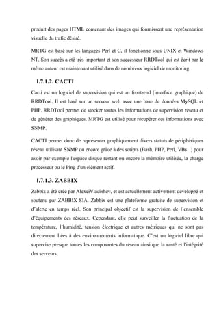 produit des pages HTML contenant des images qui fournissent une représentation
visuelle du trafic désiré.
MRTG est basé sur les langages Perl et C, il fonctionne sous UNIX et Windows
NT. Son succès a été très important et son successeur RRDTool qui est écrit par le
même auteur est maintenant utilisé dans de nombreux logiciel de monitoring.
I.7.1.2. CACTI
Cacti est un logiciel de supervision qui est un front-end (interface graphique) de
RRDTool. Il est basé sur un serveur web avec une base de données MySQL et
PHP. RRDTool permet de stocker toutes les informations de supervision réseau et
de générer des graphiques. MRTG est utilisé pour récupérer ces informations avec
SNMP.
CACTI permet donc de représenter graphiquement divers statuts de périphériques
réseau utilisant SNMP ou encore grâce à des scripts (Bash, PHP, Perl, VBs...) pour
avoir par exemple l'espace disque restant ou encore la mémoire utilisée, la charge
processeur ou le Ping d'un élément actif.
I.7.1.3. ZABBIX
Zabbix a été créé par AlexeiVladishev, et est actuellement activement développé et
soutenu par ZABBIX SIA. Zabbix est une plateforme gratuite de supervision et
d’alerte en temps réel. Son principal objectif est la supervision de l’ensemble
d’équipements des réseaux. Cependant, elle peut surveiller la fluctuation de la
température, l’humidité, tension électrique et autres métriques qui ne sont pas
directement liées à des environnements informatique. C’est un logiciel libre qui
supervise presque toutes les composantes du réseau ainsi que la santé et l'intégrité
des serveurs.
 