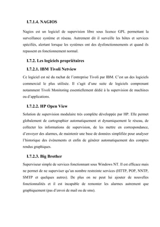 I.7.1.4. NAGIOS
Nagios est un logiciel de supervision libre sous licence GPL permettant la
surveillance système et réseau. Autrement dit il surveille les hôtes et services
spécifiés, alertant lorsque les systèmes ont des dysfonctionnements et quand ils
repassent en fonctionnement normal.
I.7.2. Les logiciels propriétaires
I.7.2.1. IBM Tivoli Netview
Ce logiciel est né du rachat de l’entreprise Tivoli par IBM. C’est un des logiciels
commercial le plus utilisée. Il s’agit d’une suite de logiciels comprenant
notamment Tivoli Monitoring essentiellement dédié à la supervision de machines
ou d’applications.
I.7.2.2. HP Open View
Solution de supervision modulaire très complète développée par HP. Elle permet
globalement de cartographier automatiquement et dynamiquement le réseau, de
collecter les informations de supervision, de les mettre en correspondance,
d’envoyer des alarmes, de maintenir une base de données simplifiée pour analyser
l’historique des événements et enfin de générer automatiquement des comptes
rendus graphiques.
I.7.2.3. Big Brother
Superviseur simple de services fonctionnant sous Windows NT. Il est efficace mais
ne permet de ne superviser qu’un nombre restreinte services (HTTP, POP, NNTP,
SMTP et quelques autres). De plus on ne peut lui ajouter de nouvelles
fonctionnalités et il est incapable de remonter les alarmes autrement que
graphiquement (pas d’envoi de mail ou de sms).
 