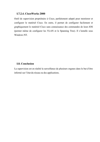 I.7.2.4. CiscoWorks 2000
Outil de supervision propriétaire à Cisco, parfaitement adapté pour monitorer et
configurer le matériel Cisco. En outre, il permet de configurer facilement et
graphiquement le matériel Cisco sans connaissance des commandes de leurs IOS
(permet même de configurer les VLAN et le Spanning Tree). Il s’installe sous
Windows NT.
I.8. Conclusion
La supervision est en réalité la surveillance de plusieurs organes dans le but d’être
informé sur l’état du réseau ou des applications.
 