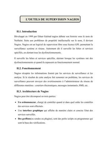 L'OUTILS DE SUPERVISION NAGIOS
II.1. Introduction
Développé en 1999 par Ethan Galstad nagios débute son histoire sous le nom de
NetSaint. Suite aux problèmes de propriété intellectuelle sur le nom, il devient
Nagios. Nagios est un logiciel de supervision libre sous licence GPL permettant la
surveillance système et réseau. Autrement dit il surveille les hôtes et services
spécifiés, en alertant tous les dysfonctionnements.
Il surveille les hôtes et services spécifiés, alertant lorsque les systèmes ont des
dysfonctionnements et quand ils repassent en fonctionnement normal.
II.2. Fonctionnement
Nagios récupère les informations fournit par les services de surveillance et les
analyse. Si le résultat de cette analyse fait remonter un problème, les services de
surveillance peuvent envoyer des avertissements à l’administrateur du réseau de
différentes manières : courriers électroniques, messages instantanés, SMS, etc.
II.3. Architecture de Nagios
Nagios peut être décomposé en trois parties:
 Un ordonnanceur, chargé de contrôler quand et dans quel ordre les contrôles
des services sont effectués.
 Une interface graphique qui affiche de manière claire et concise l'état des
services surveillés.
 Des greffons(ou sondes ou plugins), sont des petits scripts ou programmes qui
sont la base des vérifications.
 