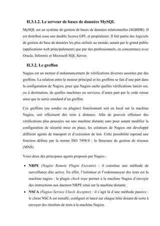 II.3.1.2. Le serveur de bases de données MySQL
MySQL est un système de gestion de bases de données relationnelles (SGBDR). Il
est distribué sous une double licence GPL et propriétaire. Il fait partie des logiciels
de gestion de base de données les plus utilisés au monde, autant par le grand public
(applications web principalement) que par des professionnels, en concurrence avec
Oracle, Informix et Microsoft SQL Server.
II.3.2. Le greffon
Nagios est un moteur d’ordonnancement de vérifications diverses assurées par des
greffons. La relation entre le moteur principal et les greffons se fait d’une part dans
la configuration de Nagios, pour que Nagios sache quelles vérifications lancer sur,
ou à destination, de quelles machines ou services; d’autre part par le code retour
ainsi que la sortie standard d’un greffon.
Ces greffons (ou sondes ou plugins) fonctionnent soit en local sur la machine
Nagios, soit effectuent des tests à distance. Afin de pouvoir effectuer des
vérifications plus poussées sur une machine distante sans pour autant modifier la
configuration de sécurité mise en place, les créateurs de Nagios ont développé
différent agents de transport et d’exécution de test. Cette possibilité reprend une
fonction définie par la norme ISO 7498/4 : la Structure de gestion de réseaux
(MNS)
Voici deux des principaux agents proposés par Nagios :
 NRPE (Nagios Remote Plugin Executor) : il constitue une méthode de
surveillance dite active. En effet, l’initiateur et l’ordonnanceur des tests est la
machine nagios : le plugin check nrpe permet à la machine Nagios d’envoyer
des instructions aux daemon NRPE situé sur la machine distante.
 NSCA (Nagios Service Check Acceptor) : il s’agit là d’une méthode passive :
le client NSCA est installé, configuré et lancé sur chaque hôte distant de sorte à
envoyer des résultats de tests à la machine Nagios.
 