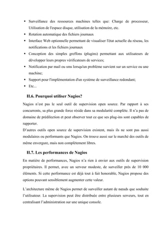 Surveillance des ressources machines telles que: Charge de processeur,
Utilisation de l'espace disque, utilisation de la mémoire, etc.
 Rotation automatique des fichiers journaux
 Interface Web optionnelle permettant de visualiser l'état actuelle du réseau, les
notifications et les fichiers journaux
 Conception des simples greffons (plugins) permettant aux utilisateurs de
développer leurs propres vérificateurs de services;
 Notification par mail ou sms lorsqu'un problème survient sur un service ou une
machine;
 Support pour l'implémentation d'un système de surveillance redondant;
 Etc...
II.6. Pourquoi utiliser Nagios?
Nagios n’est pas le seul outil de supervision open source. Par rapport à ses
concurrents, sa plus grande force réside dans sa modularité complète. Il n’a pas de
domaine de prédilection et peut observer tout ce que ses plug-ins sont capables de
rapporter.
D’autres outils open source de supervision existent, mais ils ne sont pas aussi
modulaires ou performants que Nagios. On trouve aussi sur le marché des outils de
même envergure, mais non complètement libres.
II.7. Les performances de Nagios
En matière de performances, Nagios n’a rien à envier aux outils de supervision
propriétaires. Il permet, avec un serveur modeste, de surveiller près de 10 000
éléments. Si cette performance est déjà tout à fait honorable, Nagios propose des
options pouvant sensiblement augmenter cette valeur.
L’architecture même de Nagios permet de surveiller autant de nœuds que souhaite
l’utilisateur. La supervision peut être distribuée entre plusieurs serveurs, tout en
centralisant l’administration sur une unique console.
 