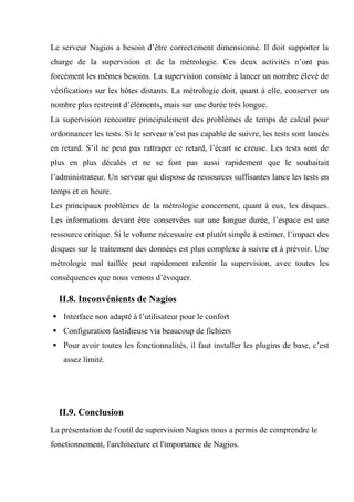 Le serveur Nagios a besoin d’être correctement dimensionné. Il doit supporter la
charge de la supervision et de la métrologie. Ces deux activités n’ont pas
forcément les mêmes besoins. La supervision consiste à lancer un nombre élevé de
vérifications sur les hôtes distants. La métrologie doit, quant à elle, conserver un
nombre plus restreint d’éléments, mais sur une durée très longue.
La supervision rencontre principalement des problèmes de temps de calcul pour
ordonnancer les tests. Si le serveur n’est pas capable de suivre, les tests sont lancés
en retard. S’il ne peut pas rattraper ce retard, l’écart se creuse. Les tests sont de
plus en plus décalés et ne se font pas aussi rapidement que le souhaitait
l’administrateur. Un serveur qui dispose de ressources suffisantes lance les tests en
temps et en heure.
Les principaux problèmes de la métrologie concernent, quant à eux, les disques.
Les informations devant être conservées sur une longue durée, l’espace est une
ressource critique. Si le volume nécessaire est plutôt simple à estimer, l’impact des
disques sur le traitement des données est plus complexe à suivre et à prévoir. Une
métrologie mal taillée peut rapidement ralentir la supervision, avec toutes les
conséquences que nous venons d’évoquer.
II.8. Inconvénients de Nagios
 Interface non adapté à l’utilisateur pour le confort
 Configuration fastidieuse via beaucoup de fichiers
 Pour avoir toutes les fonctionnalités, il faut installer les plugins de base, c’est
assez limité.
II.9. Conclusion
La présentation de l'outil de supervision Nagios nous a permis de comprendre le
fonctionnement, l'architecture et l'importance de Nagios.
 