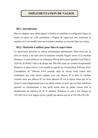 IMPLEMENTATION DE NAGIOS
III.1. Introduction
Dans ce chapitre nous allons passer à l'action en installant et configurant Nagios et
mettre en place un LAN permettant à Nagios de superviser non seulement la
machine où il est installé mais aussi certaine machine se trouvant dans son réseau.
III.2. Matériels à utiliser pour faire la supervision
La supervision nécessite un réseau informatique opérationnel. Dans notre cas, la
mise en réseau a été faite entre la machine virtuelle Nagios server et la machine
Windows. L'outil utilisé est un ordinateur HP (de Processeur Intel(R) Core(TM) i5-
3230 M, de RAM 5 GB et de disque dur 700 GB) ayant un système d'exploitation
Windows et dans celui-ci a été installé le logiciel de virtualisation VMware 8.0.4.
L'installation de VMware 8.0.4 possède déjà un réseau local créant dans
l'ordinateur une carte réseau logique avec une adresse IP et dans la machine
virtuelle aussi une adresse IP, les deux adresses IP ont la même classe qui est la
classe C mais n'appartenant pas à un même réseau, or pour que ces deux machines
puissent se communiquer il faut qu'ils soient dans un même réseau d'où la
modification de l'adresse IP de la machine Windows et cela a été changé en
192.168.126.4; et le nagios server a gardé son adresse qui est le 192.168.126.130.
 
