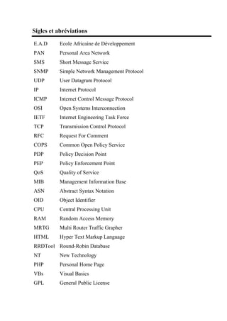 Sigles et abréviations
E.A.D Ecole Africaine de Développement
PAN Personal Area Network
SMS Short Message Service
SNMP Simple Network Management Protocol
UDP User Datagram Protocol
IP Internet Protocol
ICMP Internet Control Message Protocol
OSI Open Systems Interconnection
IETF Internet Engineering Task Force
TCP Transmission Control Protocol
RFC Request For Comment
COPS Common Open Policy Service
PDP Policy Decision Point
PEP Policy Enforcement Point
QoS Quality of Service
MIB Management Information Base
ASN Abstract Syntax Notation
OID Object Identifier
CPU Central Processing Unit
RAM Random Access Memory
MRTG Multi Router Traffic Grapher
HTML Hyper Text Markup Language
RRDTool Round-Robin Database
NT New Technology
PHP Personal Home Page
VBs Visual Basics
GPL General Public License
 