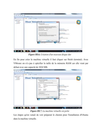 Figure III.6. Création d'un nouveau disque dur
En fin pour créer la machine virtuelle il faut cliquer sur finish (terminé). Avec
VMware on n’a pas à spécifier la taille de la mémoire RAM car elle vient par
défaut avec une capacité de 1024 MB.
Figure III.7. La machine virtuelle est prête
Les étapes qu'on venait de voir préparait le chemin pour l'installation d'Ubuntu
dans la machine virtuelle.
 