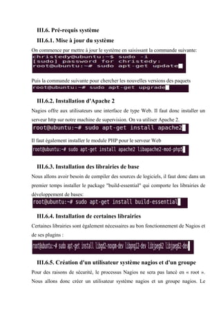 III.6. Pré-requis système
III.6.1. Mise à jour du système
On commence par mettre à jour le système en saisissant la commande suivante:
Puis la commande suivante pour chercher les nouvelles versions des paquets
III.6.2. Installation d'Apache 2
Nagios offre aux utilisateurs une interface de type Web. Il faut donc installer un
serveur http sur notre machine de supervision. On va utiliser Apache 2.
Il faut également installer le module PHP pour le serveur Web
III.6.3. Installation des librairies de base
Nous allons avoir besoin de compiler des sources de logiciels, il faut donc dans un
premier temps installer le package "build-essential" qui comporte les librairies de
développement de bases:
III.6.4. Installation de certaines librairies
Certaines librairies sont également nécessaires au bon fonctionnement de Nagios et
de ses plugins :
III.6.5. Création d'un utilisateur système nagios et d'un groupe
Pour des raisons de sécurité, le processus Nagios ne sera pas lancé en « root ».
Nous allons donc créer un utilisateur système nagios et un groupe nagios. Le
 