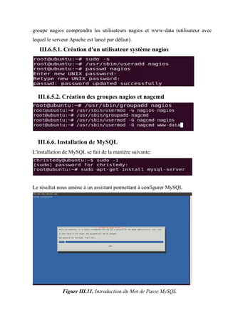 groupe nagios comprendra les utilisateurs nagios et www-data (utilisateur avec
lequel le serveur Apache est lancé par défaut).
III.6.5.1. Création d'un utilisateur système nagios
III.6.5.2. Création des groupes nagios et nagcmd
III.6.6. Installation de MySQL
L'installation de MySQL se fait de la manière suivante:
Le résultat nous amène à un assistant permettant à configurer MySQL
Figure III.11. Introduction du Mot de Passe MySQL
 