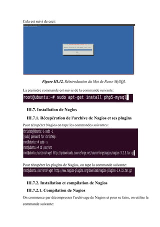 Cela est suivi de ceci:
Figure III.12. Réintroduction du Mot de Passe MySQL
La première commande est suivie de la commande suivante:
III.7. Installation de Nagios
III.7.1. Récupération de l'archive de Nagios et ses plugins
Pour récupérer Nagios on tape les commandes suivantes:
Pour récupérer les plugins de Nagios, on tape la commande suivante:
III.7.2. Installation et compilation de Nagios
III.7.2.1. Compilation de Nagios
On commence par décompresser l'archivage de Nagios et pour se faire, on utilise la
commande suivante:
 